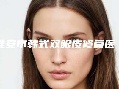 淮安市韩式双眼皮修复医生在榜名单前10名评选上新-淮安市韩式双眼皮修复医生