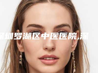 深圳罗湖区中医医院,深圳昕美医疗美容诊所实力战PK开始对抗一战高下
