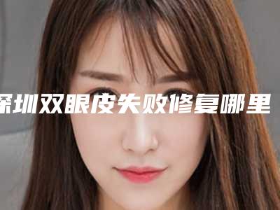 深圳双眼皮失败修复哪里好(深圳修复双眼皮手术哪家医院好)