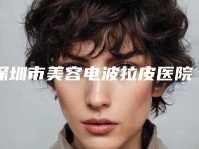 深圳市美容电波拉皮医院排行前十位集结-深圳市美容电波拉皮整形医院