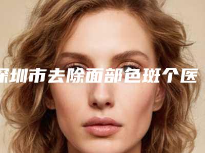 深圳市去除面部色斑个医院排名榜前七关注-深圳新生医疗美容门诊部