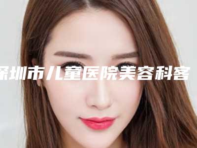 深圳市儿童医院美容科客服-价格(收费标准)全方位对比