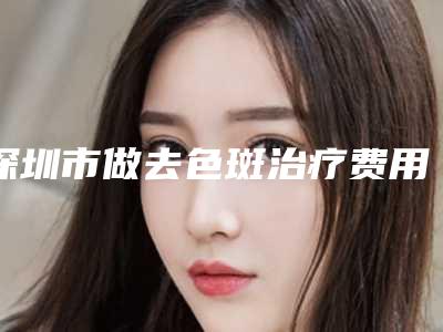 深圳市做去色斑治疗费用表明细2025全新分享(做去色斑治疗均价为：1495元)