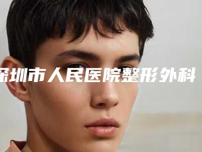 深圳市人民医院整形外科怎么样？医院口碑优先了解+价格明细表
