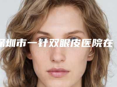 深圳市一针双眼皮医院在榜清单前十清单收好(深圳市一针双眼皮整形医院)