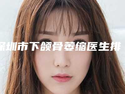 深圳市下颌骨萎缩医生排名前十位整形小白必看-深圳市下颌骨萎缩整形医生