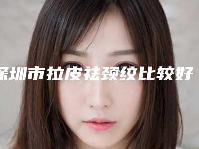 深圳市拉皮祛颈纹比较好医院(深圳铭医医疗整形美容医院老牌口碑出众)