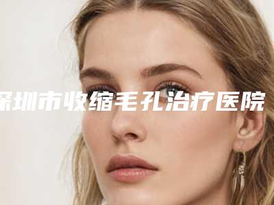 深圳市收缩毛孔治疗医院排名集合-深圳吴波皮肤美容整形科诊所