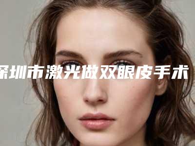 深圳市激光做双眼皮手术医院上榜名单top10强哪个更好一些-深圳市第三人民医院整形美容科揭晓_一键收藏