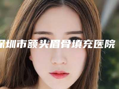 深圳市额头眉骨填充医院上榜名单十强合集公布（深圳市额头眉骨填充整形医院）