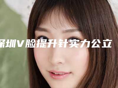 深圳V脸提升针实力公立和口碑私立供你选(深圳面部提升)