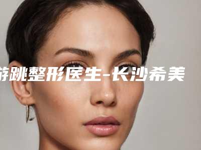 游跳整形医生-长沙希美医疗美容游跳医师亮相榜首