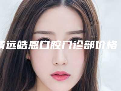 清远皓恩口腔门诊部价格(价目)表曝光