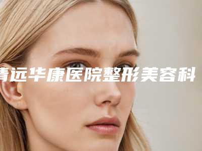 清远华康医院整形美容科,清远市清城区瑞丽整形外科口碑实力强强比拼