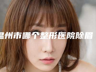 温州市哪个整形医院除眉间纹最好(永嘉县东方整形外科门诊部做过说恢复期短)