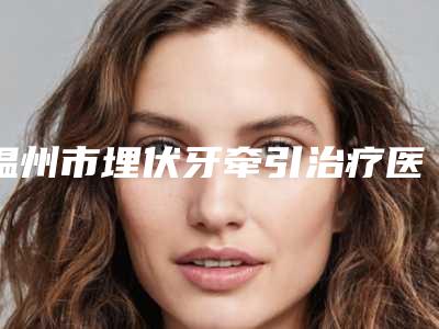 温州市埋伏牙牵引治疗医生排行榜前十强名单收藏-温州市任震口腔医生