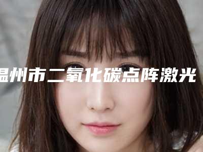 温州市二氧化碳点阵激光除痘疤优惠价格表官方放送(近6个月均价为：1628元)