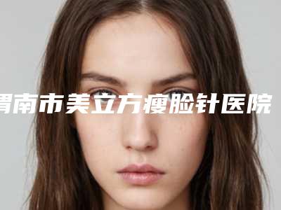 渭南市美立方瘦脸针医院综合实力十强排行年度甄选-渭南慧仁眼耳鼻喉医疗美容科不容错过