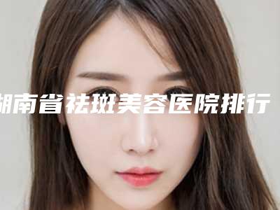 湖南省祛斑美容医院排行前十位强榜墙裂安利-湖南省祛斑美容整形医院
