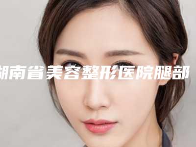 湖南省美容整形医院腿部做光子嫩肤(衡阳市中心医院整形科口碑特色有不同)