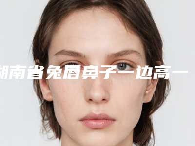 湖南省兔唇鼻子一边高一边低做手术医生排名强榜前10都是哪几个-湖南省兔唇鼻子一边高一边低做手术医生