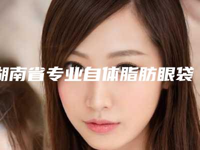 湖南省专业自体脂肪眼袋整形医院(长沙新生医疗美容获本地网友安利)