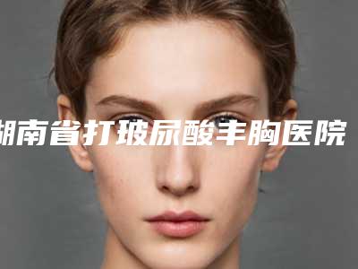 湖南省打玻尿酸丰胸医院排名榜top10惊喜上线-长沙市雨花区您好微美医疗美容诊所去过的人都来推荐