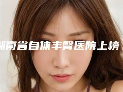 湖南省自体丰臀医院上榜清单品质优技术好的有哪几家(郴州唯美医疗美容整形门诊部谁领衔榜首)