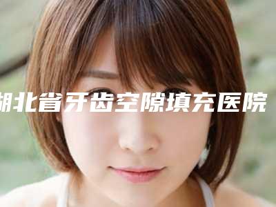湖北省牙齿空隙填充医院排行强榜口碑之选（黄石咿呀口腔（黄石万达店）是出名靠谱的）