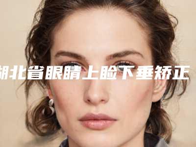 湖北省眼睛上睑下垂矫正手术医生排名榜前十强是可靠的-湖北省眼睛上睑下垂矫正手术整形医生
