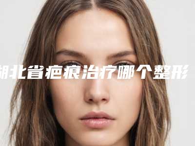 湖北省疤痕治疗哪个整形医院比较好(米兰(武汉)医疗美容费用价格预览)