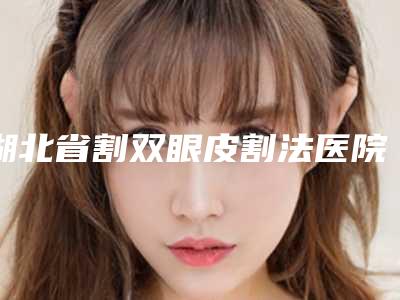 湖北省割双眼皮割法医院在榜清单top10排名公布(湖北省割双眼皮割法整形医院)