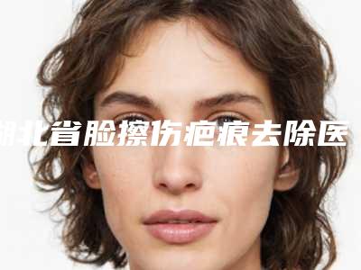 湖北省脸擦伤疤痕去除医生排名TOP10抢手推荐-湖北省何光慧整形医生领当地的顶流