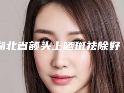 湖北省额头上晒斑祛除好的整形医院(武汉壹加壹整形口碑特色有不同)