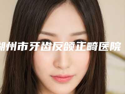 湖州市牙齿反颌正畸医院上榜清单专家更靠谱(湖州鼎植口腔口碑特色鲜明)