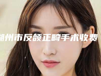 湖州市反颌正畸手术收费标准一览全新版本(近6个月均价为:38900元)
