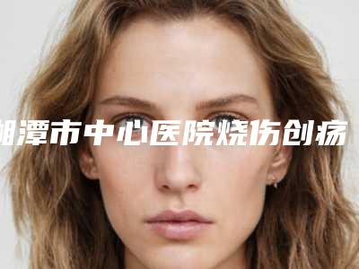 湘潭市中心医院烧伤创疡整形外科是怎么样-推荐李志刚医生,刘小科医生