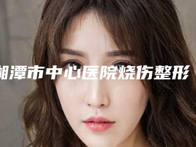 湘潭市中心医院烧伤整形外科收费明细及擅长项目推荐-擅长项目鼻梁填充等