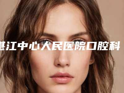湛江中心人民医院口腔科如何-推荐周立平医生,兰青医生,周筱怡医生