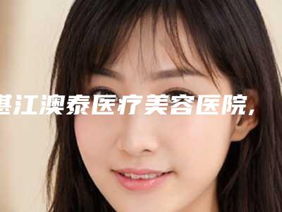 湛江澳泰医疗美容医院,湛江美联美容整形外科诊所专家top口碑在线