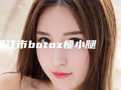 湛江市botox瘦小腿医院口碑榜前十位名单介绍-湛江市botox瘦小腿整形医院