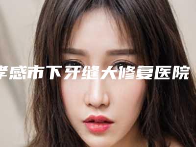孝感市下牙缝大修复医院上榜清单top10已定(孝感市下牙缝大修复口腔医院好还实惠)