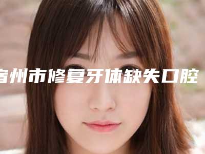 宿州市修复牙体缺失口腔医生上榜名单发布-宿州市修复牙体缺失医生技术口碑不错