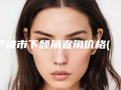 宁波市下颌角直角价格(费用)清单强势出炉-宁波市下颌角直角效果及价格