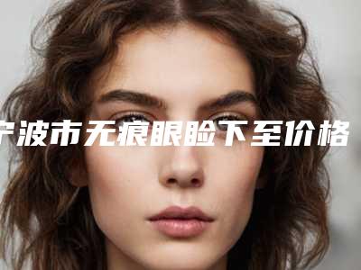 宁波市无痕眼睑下至价格(2025年宁波市无痕眼睑下至价格价位表手术2025)