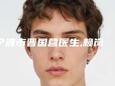 宁波市晋国营医生,赖岗椿医生那个好-赖岗椿医师实力领衔