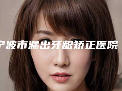 宁波市漏出牙龈矫正医院上榜清单top10值得一览(宁波雅博仕口腔口碑实力绝绝子)