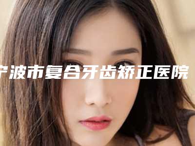 宁波市复合牙齿矫正医院上榜名单前十强名单给你(宁波市复合牙齿矫正口腔医院名气实力在线盘点)