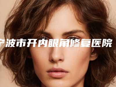 宁波市开内眼角修复医院排行榜top10强看过来（宁波市开内眼角修复整形医院）
