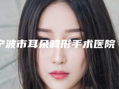 宁波市耳朵畸形手术医院刚刚公布这几家效果都不错（宁波市耳朵畸形手术整形医院）